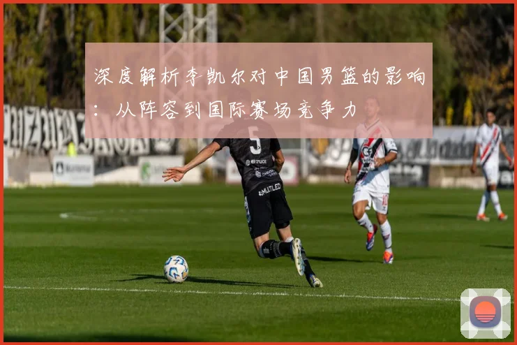 深度解析李凯尔对中国男篮的影响:从阵容到国际赛场竞争力