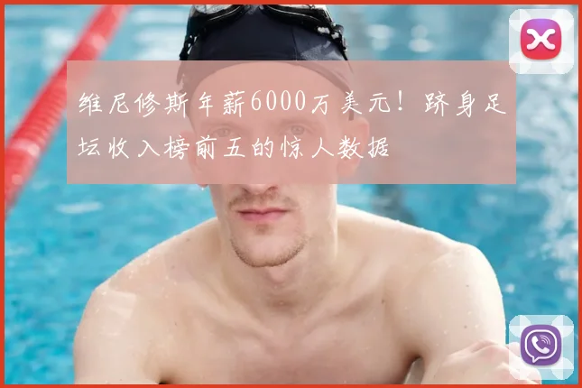 维尼修斯年薪6000万美元!跻身足坛收入榜前五的惊人数据