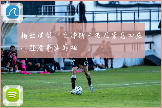 梅西退役?主帅斯卡洛尼紧急回应,澄清事实真相