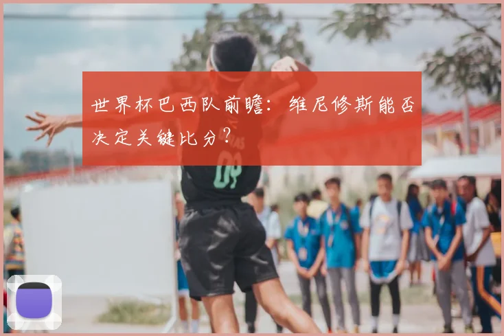 世界杯巴西队前瞻:维尼修斯能否决定关键比分?