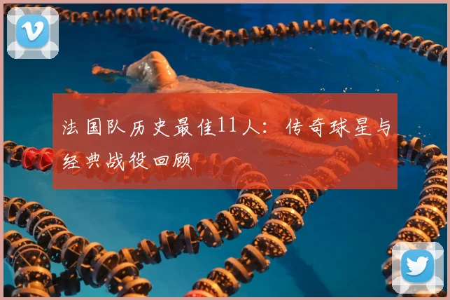 法国队历史最佳11人:传奇球星与经典战役回顾