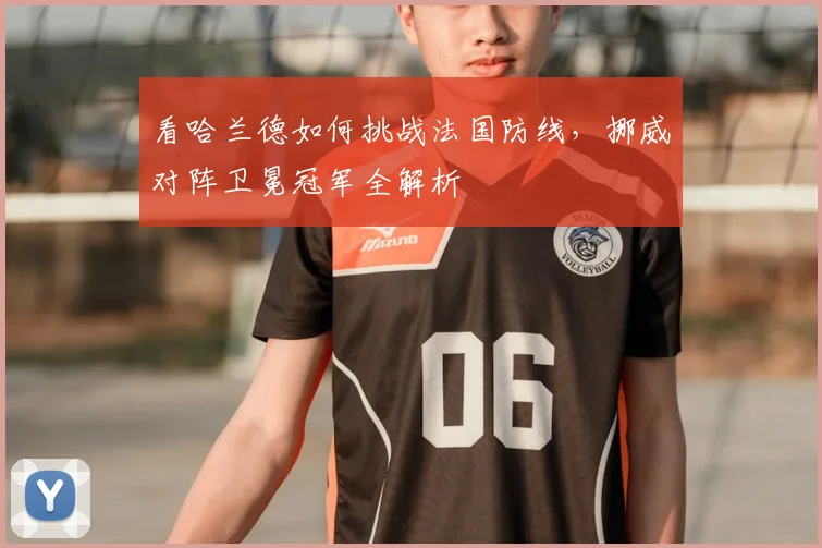 看哈兰德如何挑战法国防线,挪威对阵卫冕冠军全解析