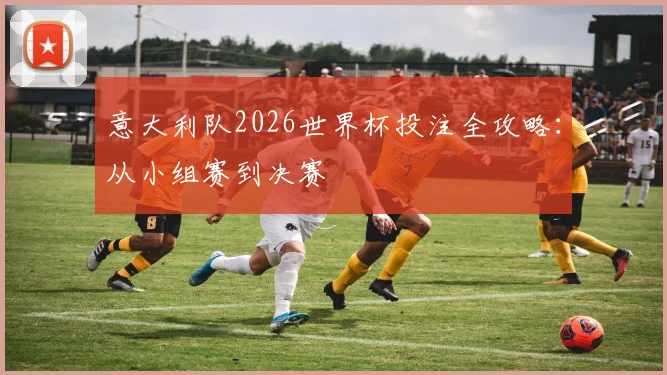 意大利队2026世界杯投注全攻略:从小组赛到决赛