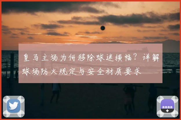 皇马主场为何移除球迷横幅？详解球场防火规定与安全材质要求