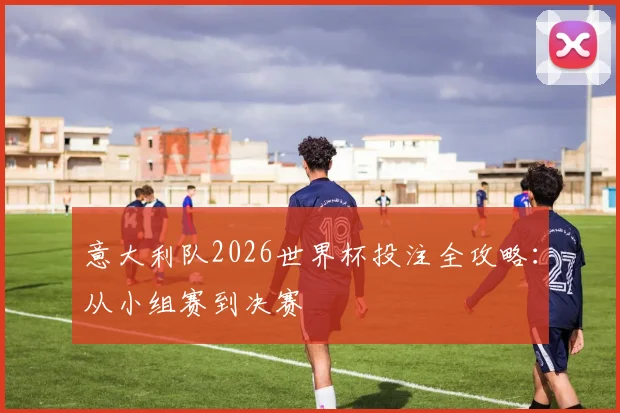意大利队2026世界杯投注全攻略:从小组赛到决赛