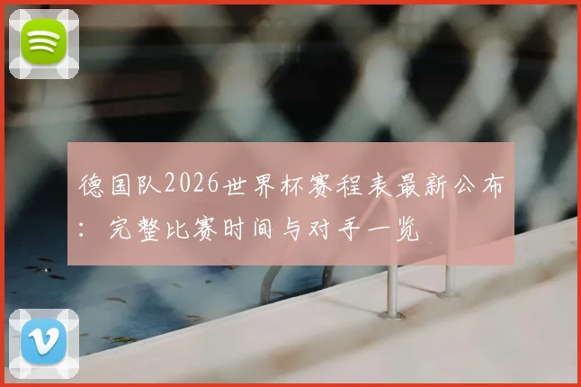 德国队2026世界杯赛程表最新公布:完整比赛时间与对手一览