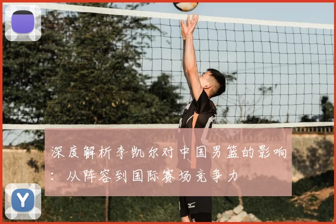 深度解析李凯尔对中国男篮的影响:从阵容到国际赛场竞争力