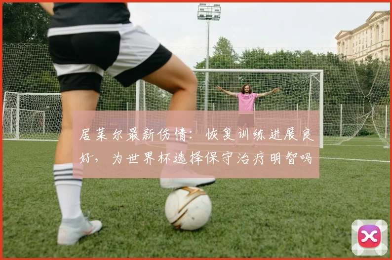 居莱尔最新伤情:恢复训练进展良好,为世界杯选择保守治疗明智吗?