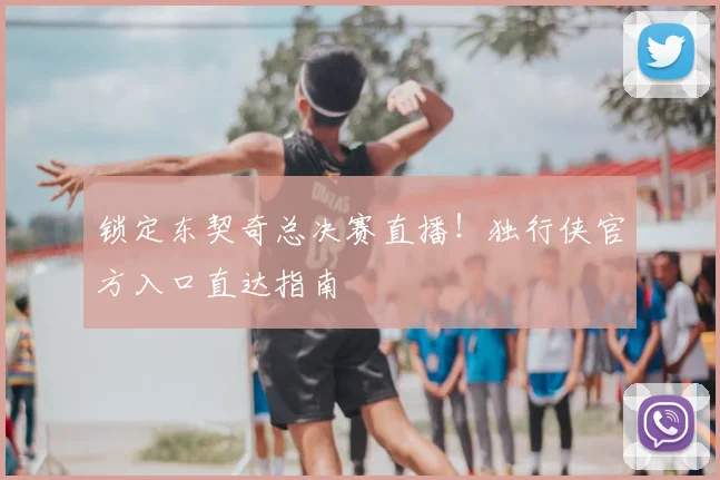 锁定东契奇总决赛直播！独行侠官方入口直达指南