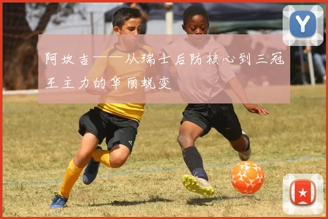 阿坎吉——从瑞士后防核心到三冠王主力的华丽蜕变