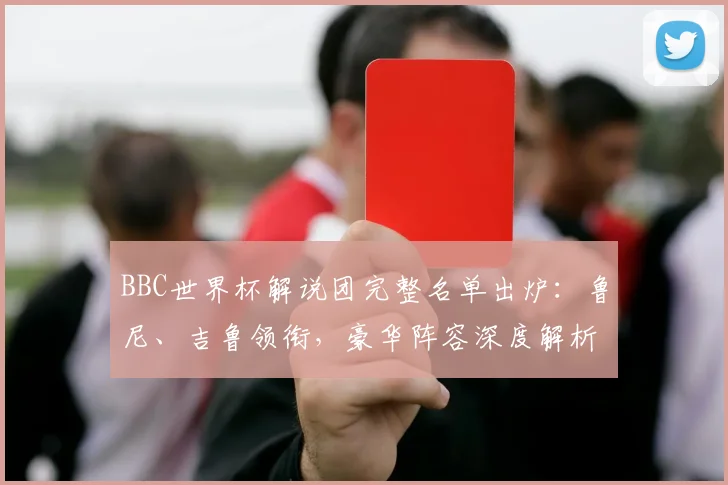 BBC世界杯解说团完整名单出炉：鲁尼、吉鲁领衔，豪华阵容深度解析