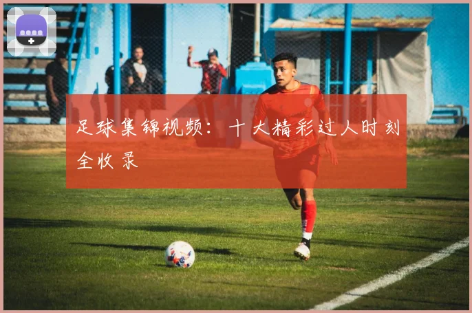足球集锦视频:十大精彩过人时刻全收录
